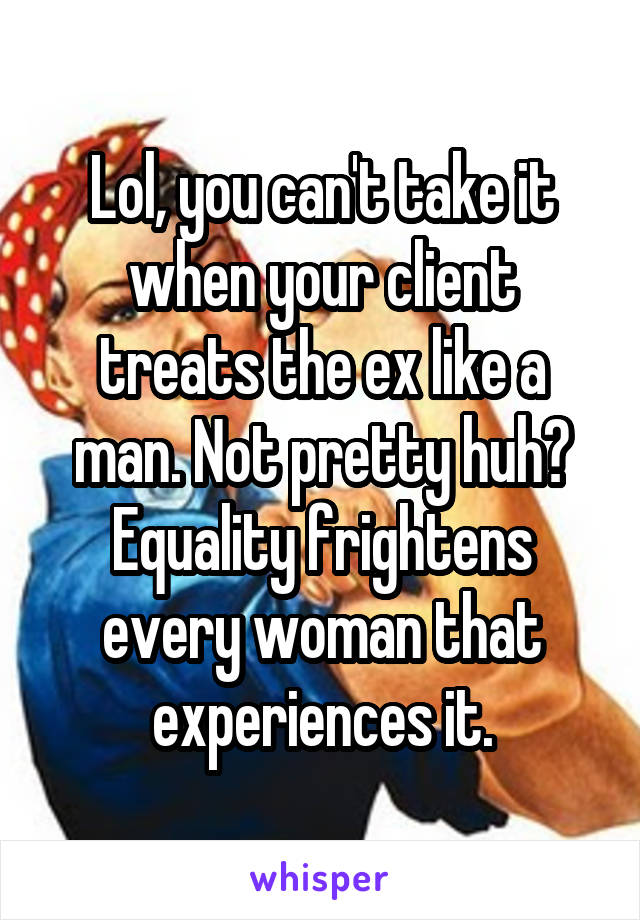 Lol, you can't take it when your client treats the ex like a man. Not pretty huh? Equality frightens every woman that experiences it.