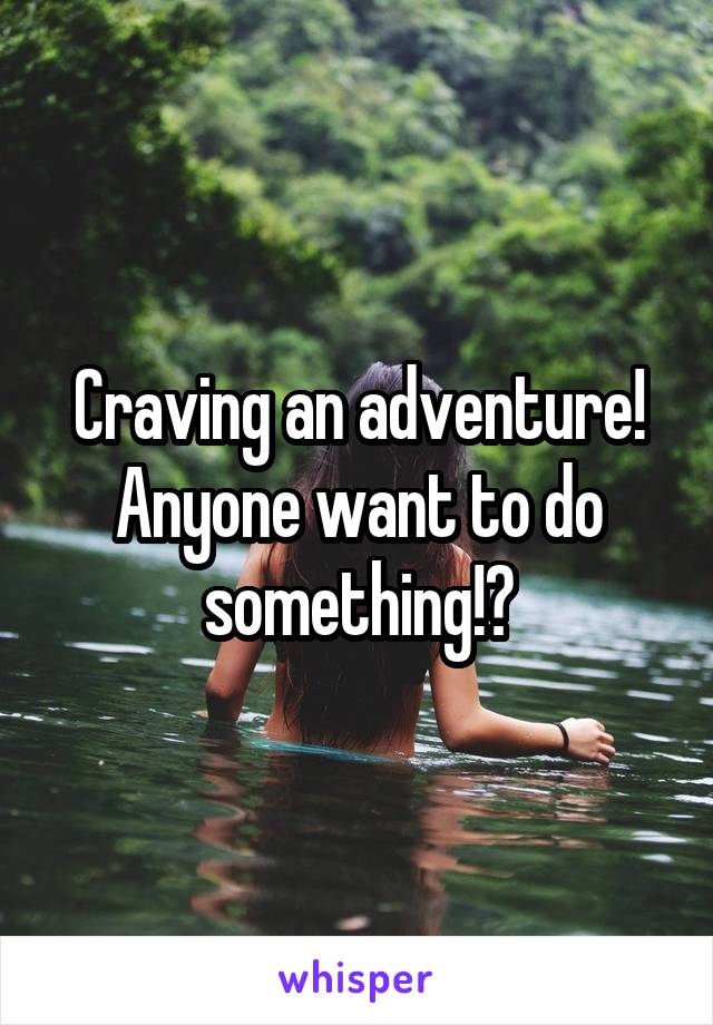 Craving an adventure!
Anyone want to do something!?