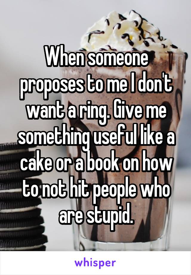 When someone proposes to me I don't want a ring. Give me something useful like a cake or a book on how to not hit people who are stupid.