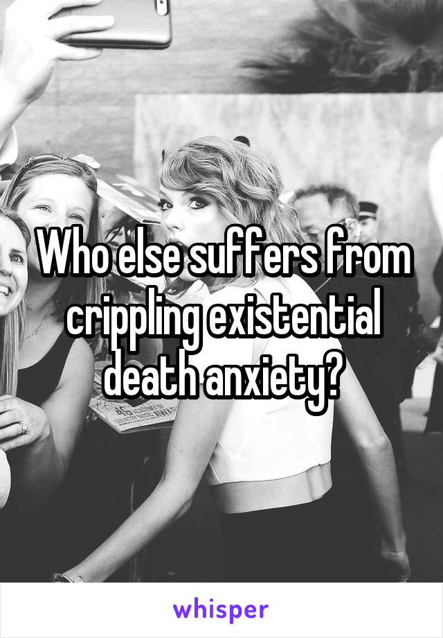 Who else suffers from crippling existential death anxiety?