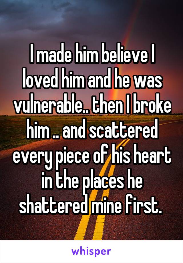 I made him believe I loved him and he was vulnerable.. then I broke him .. and scattered every piece of his heart in the places he shattered mine first. 