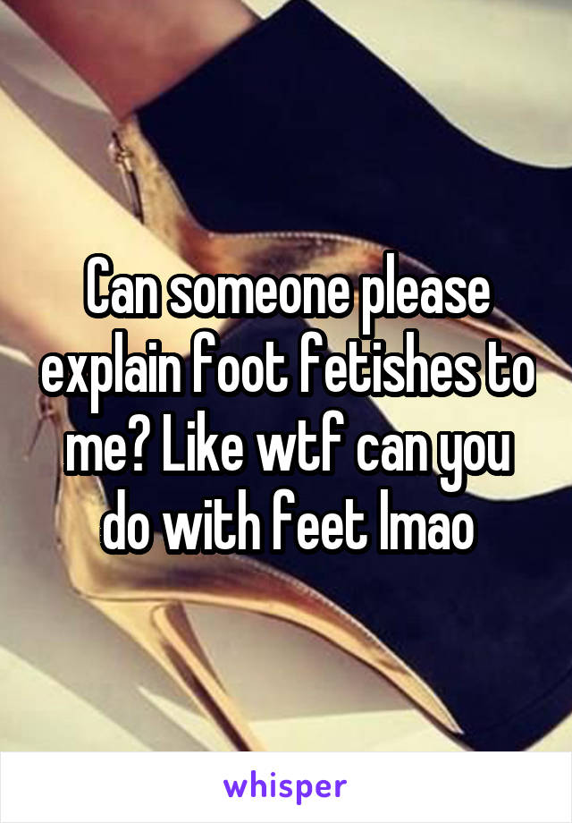 Can someone please explain foot fetishes to me? Like wtf can you do with feet lmao