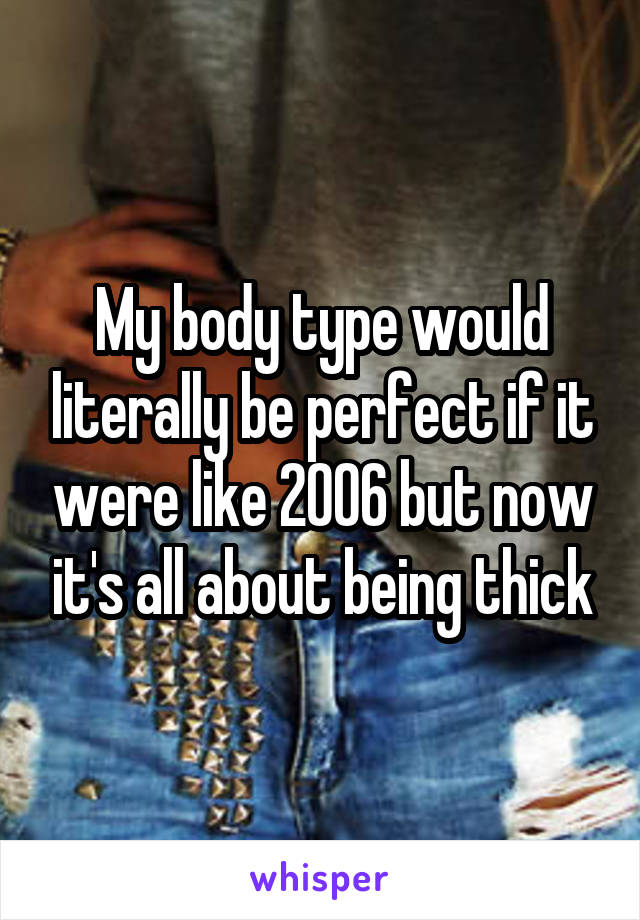 My body type would literally be perfect if it were like 2006 but now it's all about being thick