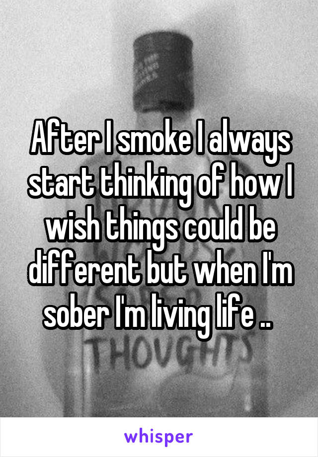 After I smoke I always start thinking of how I wish things could be different but when I'm sober I'm living life .. 