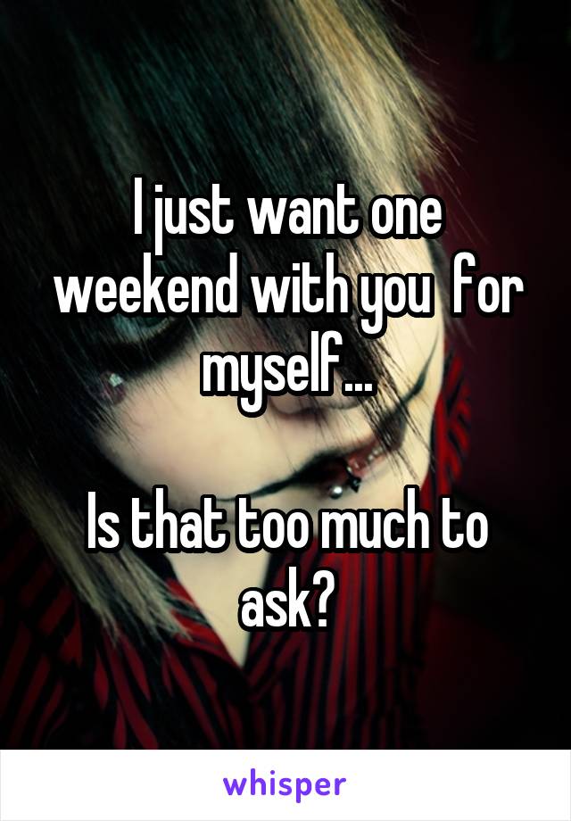 I just want one weekend with you  for myself...

Is that too much to ask?