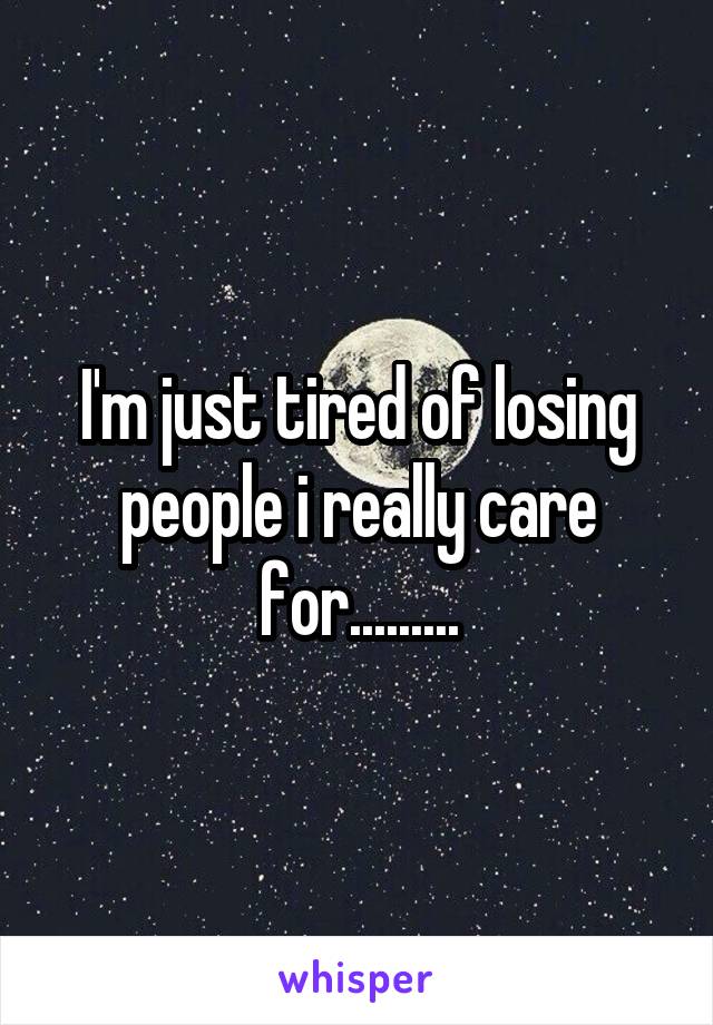 I'm just tired of losing people i really care for.........