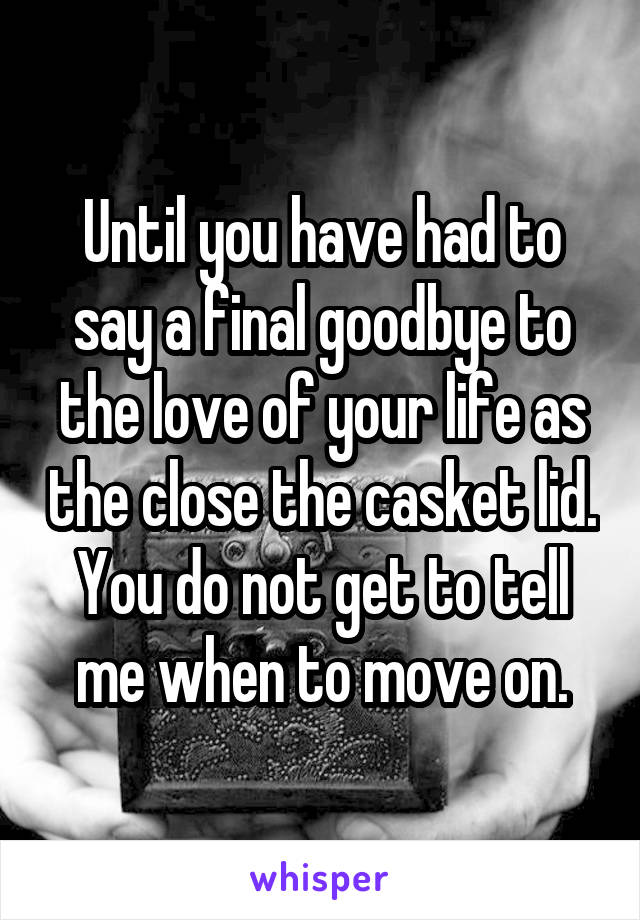 Until you have had to say a final goodbye to the love of your life as the close the casket lid. You do not get to tell me when to move on.