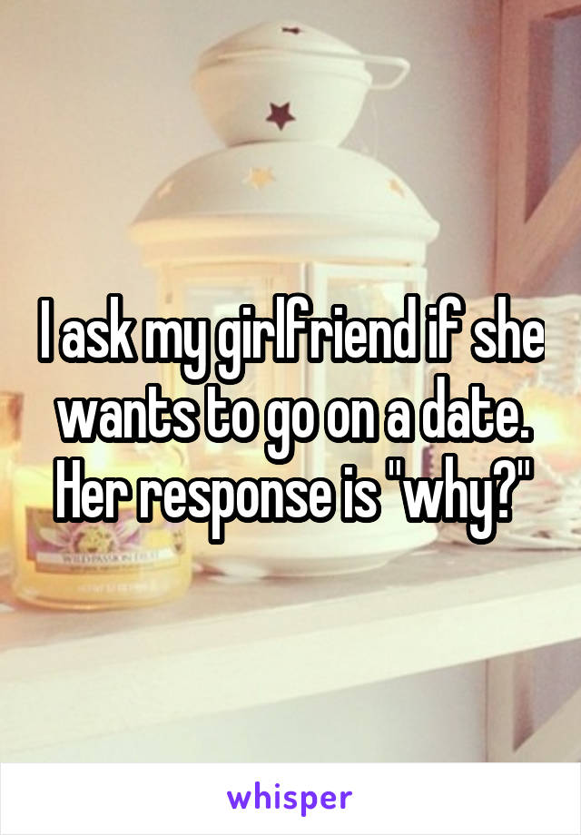 I ask my girlfriend if she wants to go on a date. Her response is "why?"