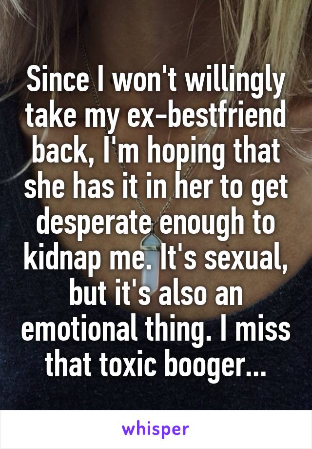 Since I won't willingly take my ex-bestfriend back, I'm hoping that she has it in her to get desperate enough to kidnap me. It's sexual, but it's also an emotional thing. I miss that toxic booger...