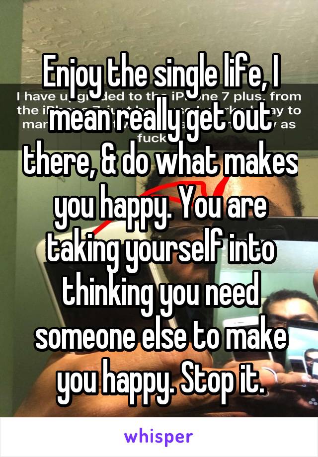 Enjoy the single life, I mean really get out there, & do what makes you happy. You are taking yourself into thinking you need someone else to make you happy. Stop it.