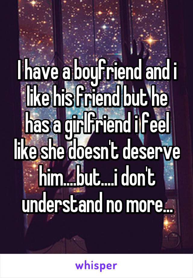 I have a boyfriend and i like his friend but he has a girlfriend i feel like she doesn't deserve him....but....i don't understand no more...