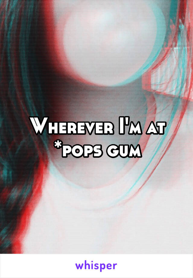 Wherever I'm at
*pops gum