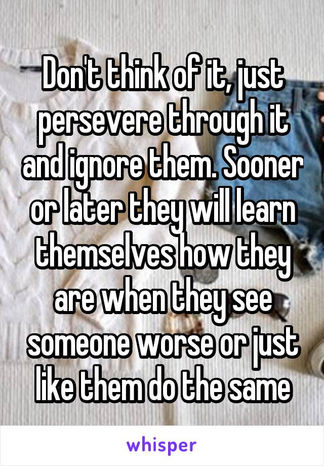 Don't think of it, just persevere through it and ignore them. Sooner or later they will learn themselves how they are when they see someone worse or just like them do the same