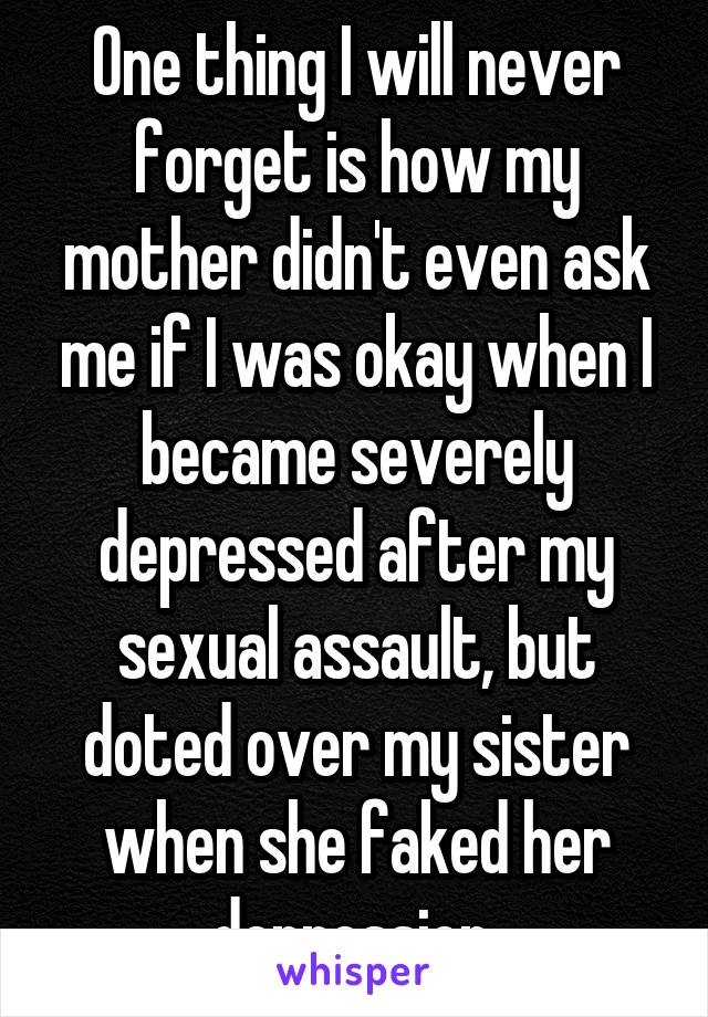 One thing I will never forget is how my mother didn't even ask me if I was okay when I became severely depressed after my sexual assault, but doted over my sister when she faked her depression.