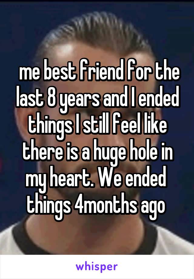  me best friend for the last 8 years and I ended things I still feel like there is a huge hole in my heart. We ended  things 4months ago 