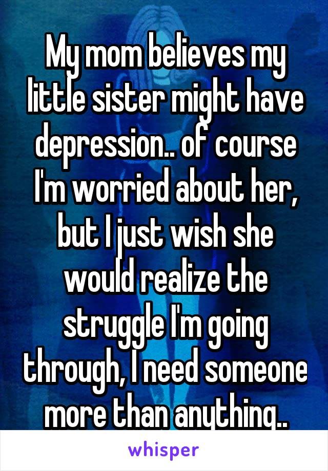 My mom believes my little sister might have depression.. of course I'm worried about her, but I just wish she would realize the struggle I'm going through, I need someone more than anything..