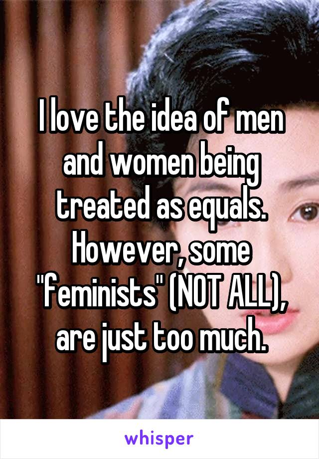 I love the idea of men and women being treated as equals. However, some "feminists" (NOT ALL), are just too much.