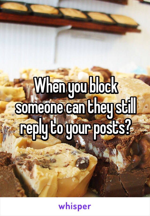 When you block someone can they still reply to your posts?