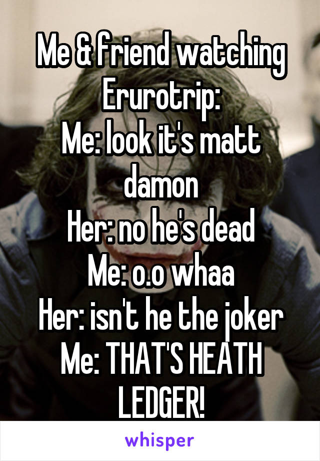 Me & friend watching Erurotrip:
Me: look it's matt damon
Her: no he's dead
Me: o.o whaa
Her: isn't he the joker
Me: THAT'S HEATH LEDGER!