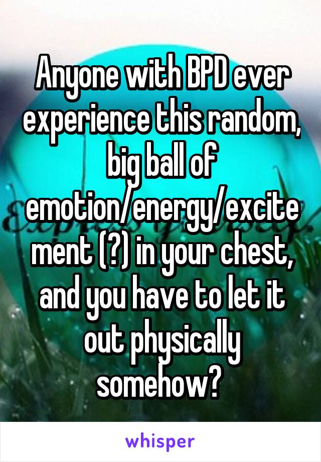 Anyone with BPD ever experience this random, big ball of emotion/energy/excitement (?) in your chest, and you have to let it out physically somehow? 