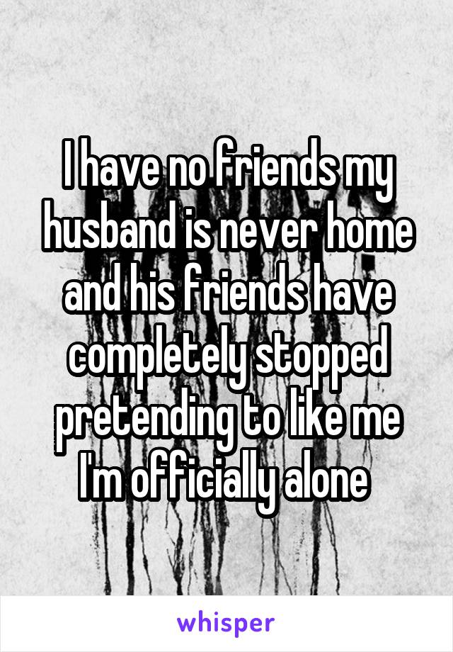 I have no friends my husband is never home and his friends have completely stopped pretending to like me I'm officially alone 