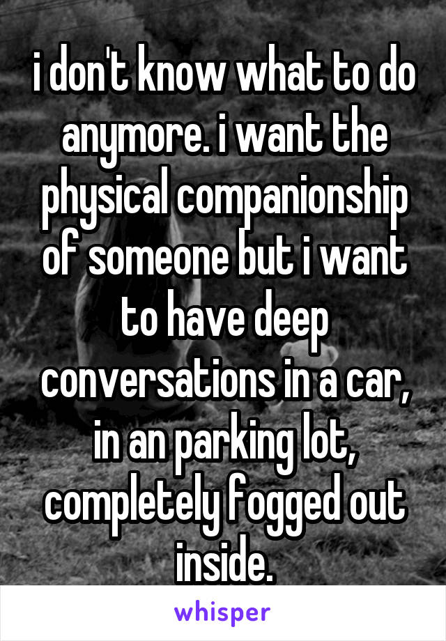 i don't know what to do anymore. i want the physical companionship of someone but i want to have deep conversations in a car, in an parking lot, completely fogged out inside.