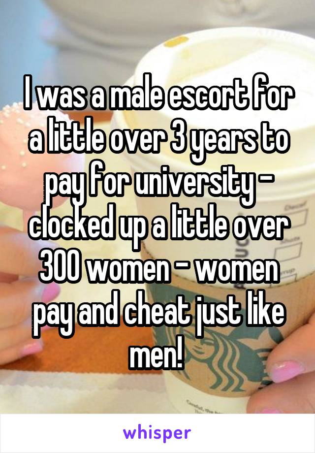 I was a male escort for a little over 3 years to pay for university - clocked up a little over 300 women - women pay and cheat just like men! 