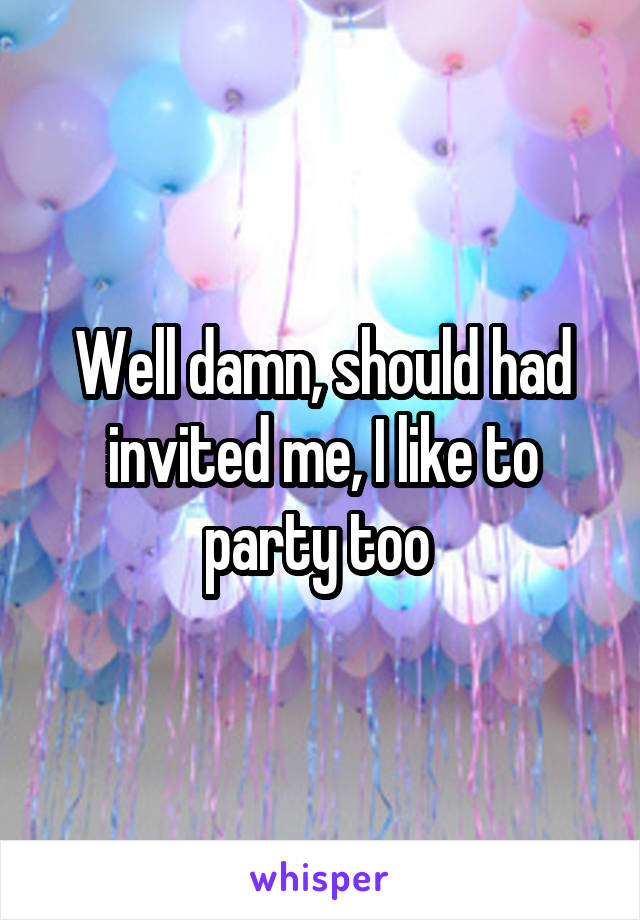 Well damn, should had invited me, I like to party too 