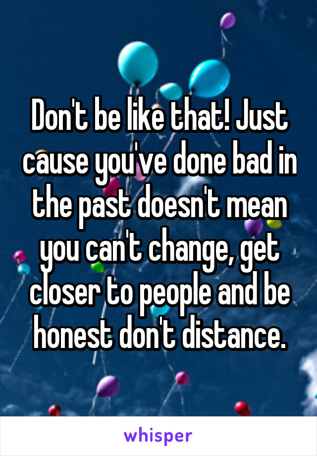 Don't be like that! Just cause you've done bad in the past doesn't mean you can't change, get closer to people and be honest don't distance.