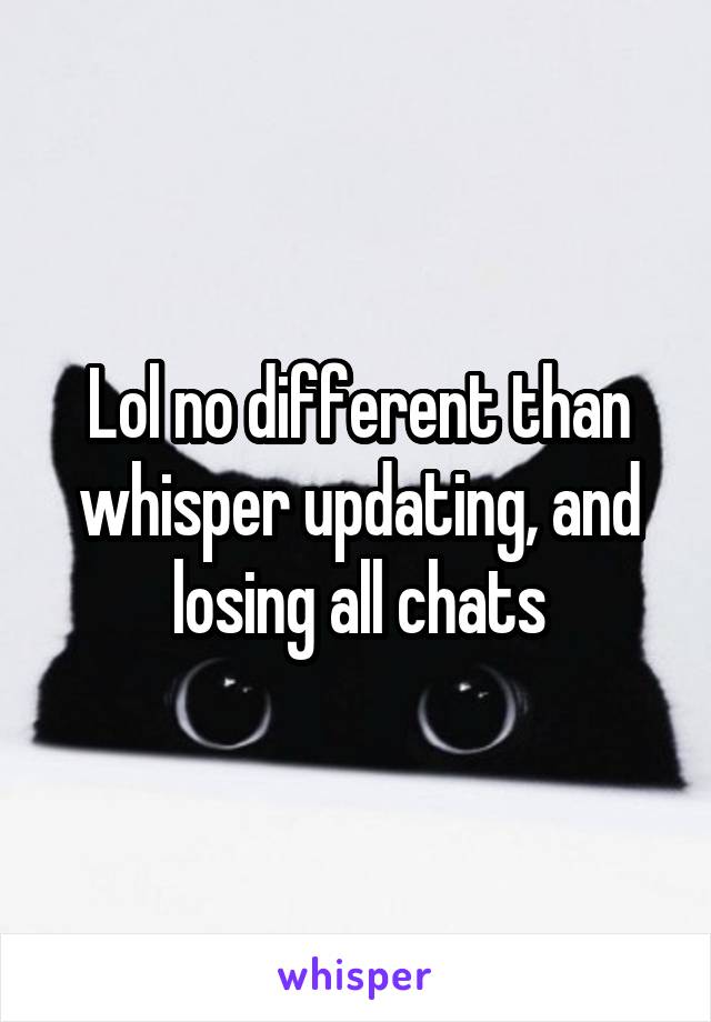 Lol no different than whisper updating, and losing all chats