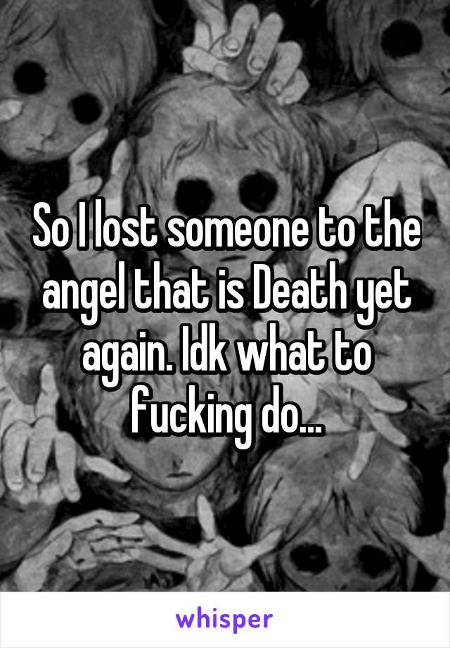 So I lost someone to the angel that is Death yet again. Idk what to fucking do...