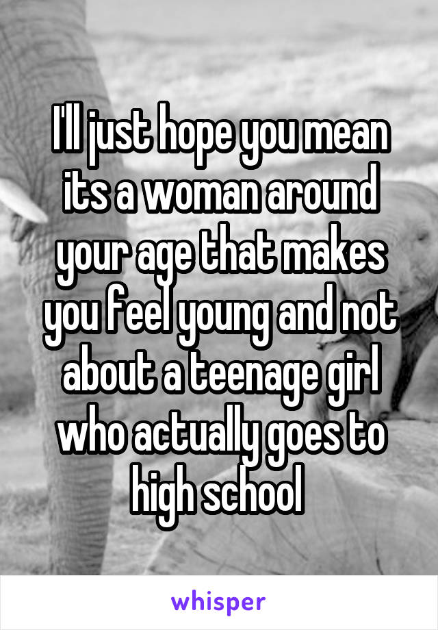 I'll just hope you mean its a woman around your age that makes you feel young and not about a teenage girl who actually goes to high school 