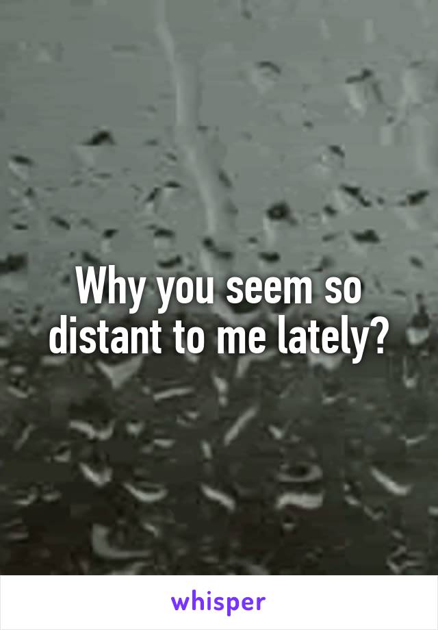 Why you seem so distant to me lately?