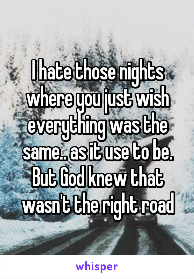 I hate those nights where you just wish everything was the same.. as it use to be. But God knew that wasn't the right road