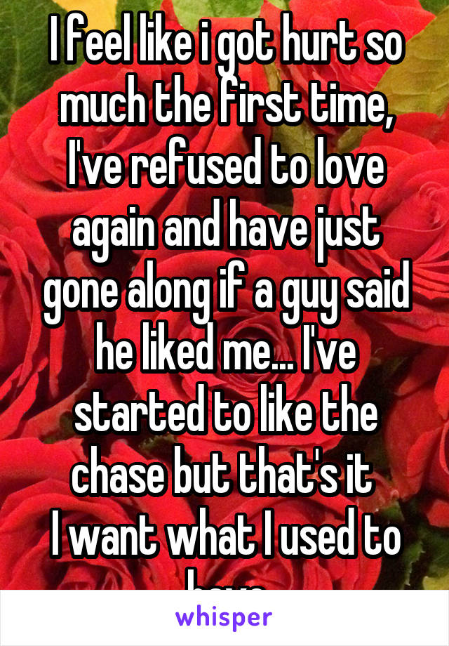 I feel like i got hurt so much the first time, I've refused to love again and have just gone along if a guy said he liked me... I've started to like the chase but that's it 
I want what I used to have