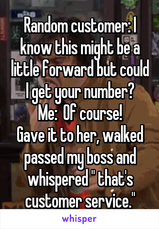 Random customer: I know this might be a little forward but could I get your number?
Me:  Of course!
Gave it to her, walked passed my boss and whispered " that's customer service."