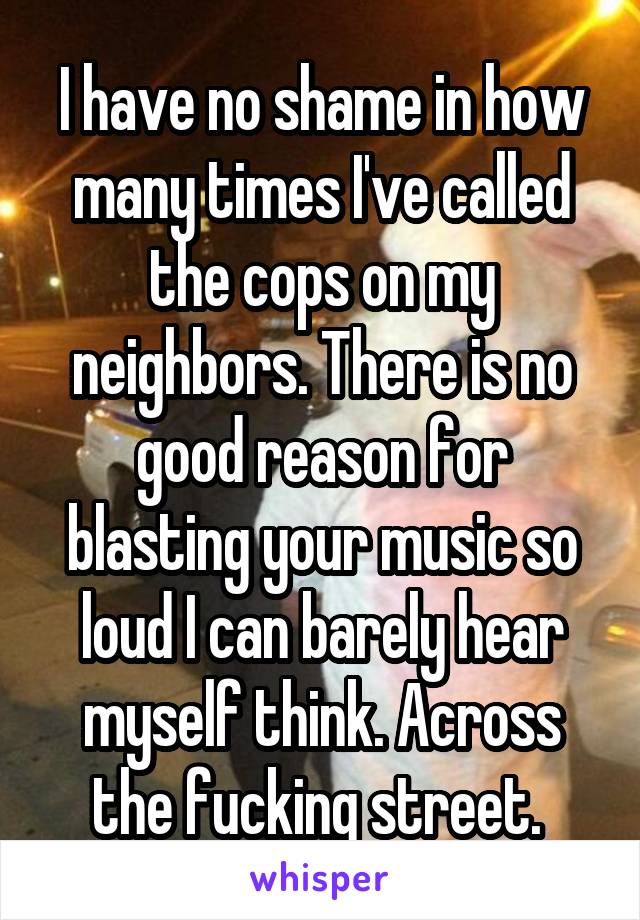 I have no shame in how many times I've called the cops on my neighbors. There is no good reason for blasting your music so loud I can barely hear myself think. Across the fucking street. 