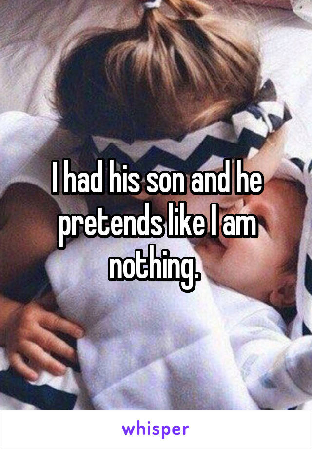 I had his son and he pretends like I am nothing. 