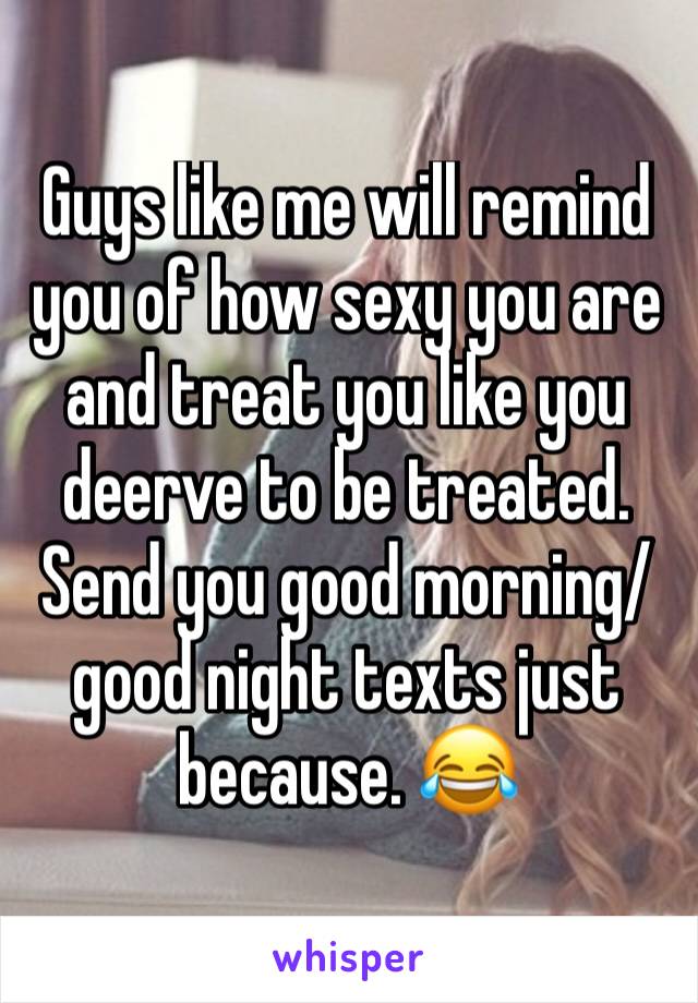 Guys like me will remind you of how sexy you are and treat you like you deerve to be treated. Send you good morning/good night texts just because. 😂