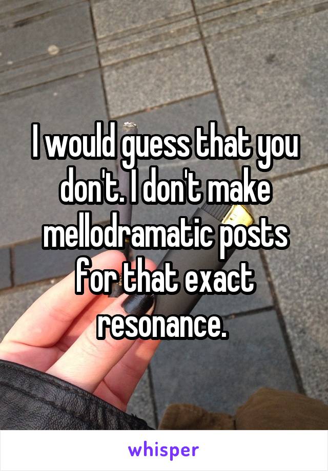 I would guess that you don't. I don't make mellodramatic posts for that exact resonance. 