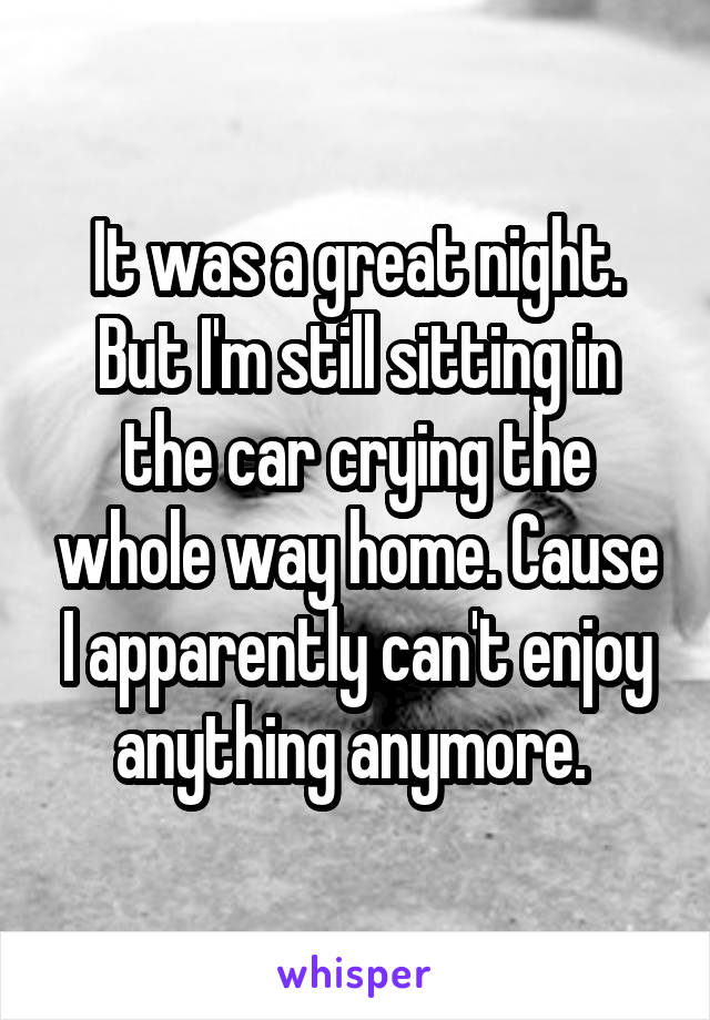 It was a great night. But I'm still sitting in the car crying the whole way home. Cause I apparently can't enjoy anything anymore. 