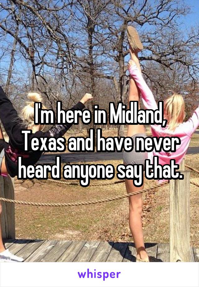 I'm here in Midland, Texas and have never heard anyone say that.