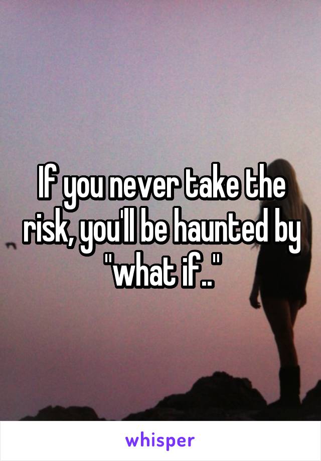 If you never take the risk, you'll be haunted by "what if.."