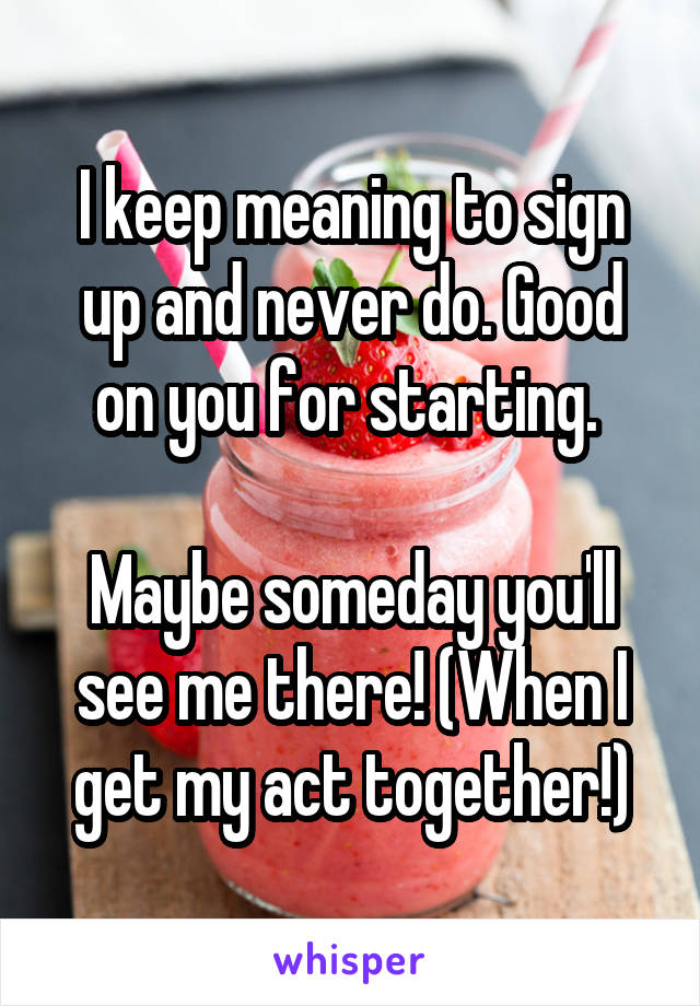 I keep meaning to sign up and never do. Good on you for starting. 

Maybe someday you'll see me there! (When I get my act together!)