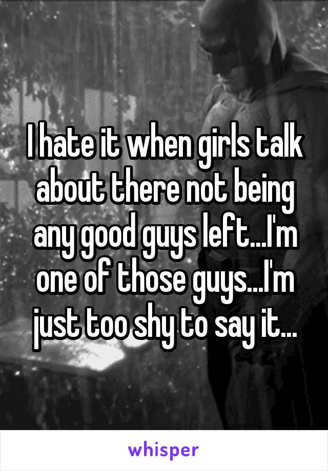 I hate it when girls talk about there not being any good guys left...I'm one of those guys...I'm just too shy to say it...