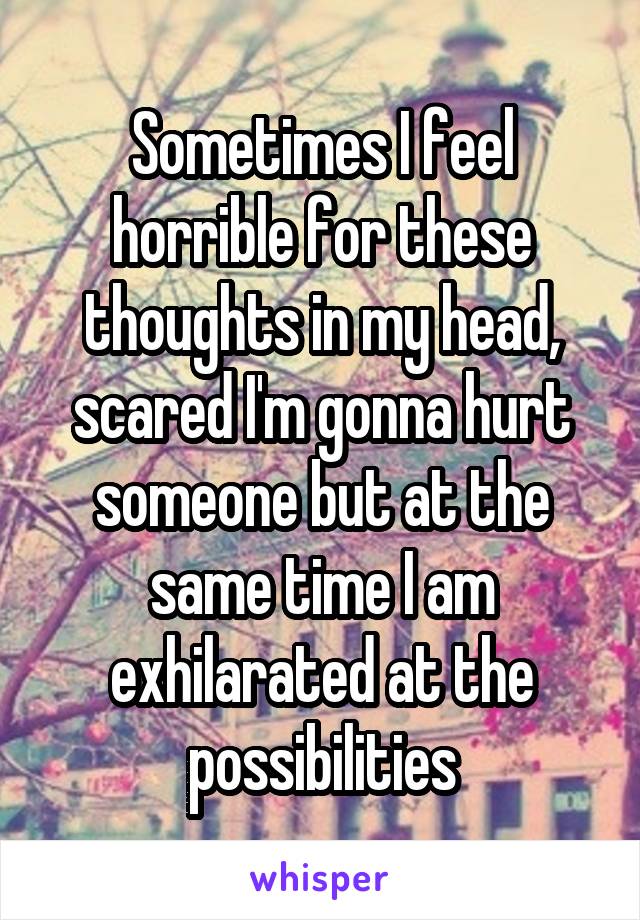 Sometimes I feel horrible for these thoughts in my head, scared I'm gonna hurt someone but at the same time I am exhilarated at the possibilities