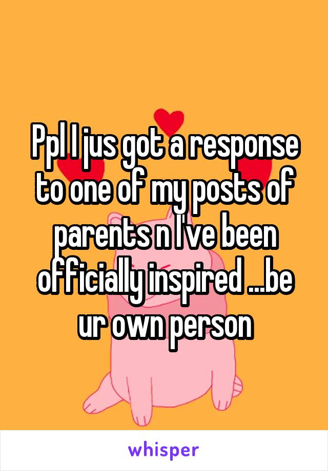 Ppl I jus got a response to one of my posts of parents n I've been officially inspired ...be ur own person