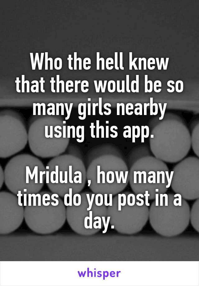 Who the hell knew that there would be so many girls nearby using this app.

Mridula , how many times do you post in a day.