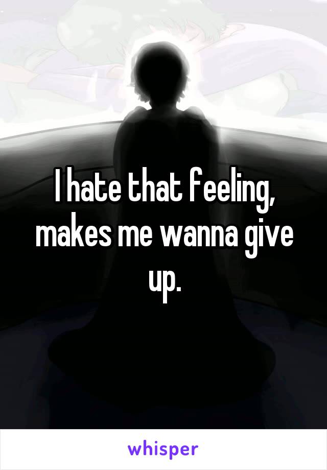 I hate that feeling, makes me wanna give up.