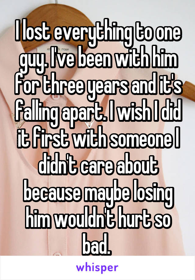 I lost everything to one guy. I've been with him for three years and it's falling apart. I wish I did it first with someone I didn't care about because maybe losing him wouldn't hurt so bad. 